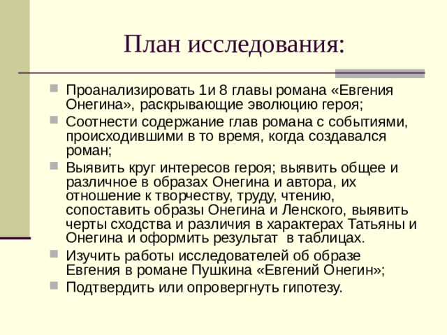 План исследования: Проанализировать 1и 8 главы романа «Евгения Онегина», раскрывающие эволюцию героя; Соотнести содержание глав романа с событиями, происходившими в то время, когда создавался роман; Выявить круг интересов героя; выявить общее и различное в образах Онегина и автора, их отношение к творчеству, труду, чтению, сопоставить образы Онегина и Ленского, выявить черты сходства и различия в характерах Татьяны и Онегина и оформить результат в таблицах. Изучить работы исследователей об образе Евгения в романе Пушкина «Евгений Онегин»; Подтвердить или опровергнуть гипотезу. 