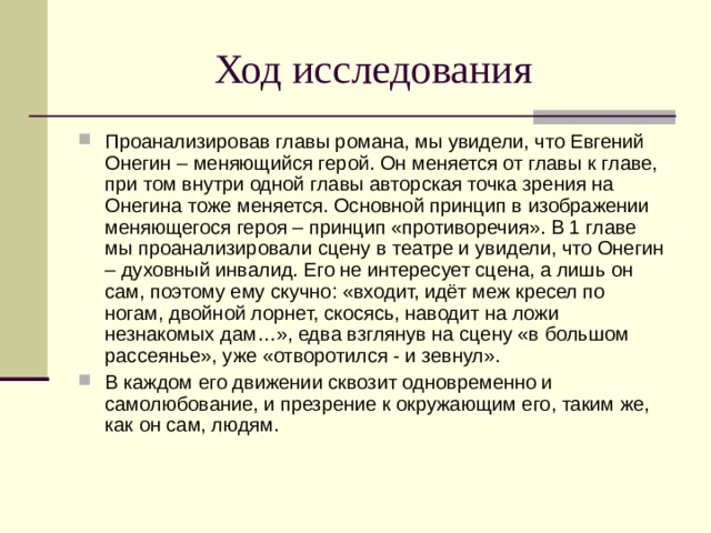 Ход исследования Проанализировав главы романа, мы увидели, что Евгений Онегин – меняющийся герой. Он меняется от главы к главе, при том внутри одной главы авторская точка зрения на Онегина тоже меняется. Основной принцип в изображении меняющегося героя – принцип «противоречия». В 1 главе мы проанализировали сцену в театре и увидели, что Онегин – духовный инвалид. Его не интересует сцена, а лишь он сам, поэтому ему скучно: «входит, идёт меж кресел по ногам, двойной лорнет, скосясь, наводит на ложи незнакомых дам…», едва взглянув на сцену «в большом рассеянье», уже «отворотился - и зевнул». В каждом его движении сквозит одновременно и самолюбование, и презрение к окружающим его, таким же, как он сам, людям. 