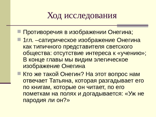 Ход исследования Противоречия в изображении Онегина; 1гл. –сатирическое изображение Онегина как типичного представителя светского общества: отсутствие интереса к «учению»; В конце главы мы видим элегическое изображение Онегина Кто же такой Онегин? На этот вопрос нам отвечает Татьяна, которая разгадывает его по книгам, которые он читает, по его пометкам на полях и догадывается: «Уж не пародия ли он?» 