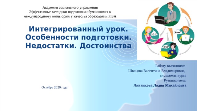 Академия социального управления Эффективные методики подготовки обучающихся к международному мониторингу качества образования PISA Интегрированный урок. Особенности подготовки. Недостатки. Достоинства Работу выполнила: Швецова Валентина Владимировна, слушатель курса Руководитель:  Линникова Лидия Михайловна Октябрь 2020 года 