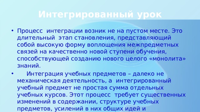 Интегрированный урок Процесс интеграции возник не на пустом месте. Это длительный этап становления, представляющий собой высокую форму воплощения межпредметных связей на качественно новой ступени обучения, способствующей созданию нового целого «монолита» знаний.  Интеграция учебных предметов – далеко не механическая деятельность, а интегрированный учебный предмет не простая сумма отдельных учебных курсов. Этот процесс требует существенных изменений в содержании, структуре учебных предметов, усилений в них общих идей и теоретических концепций. 