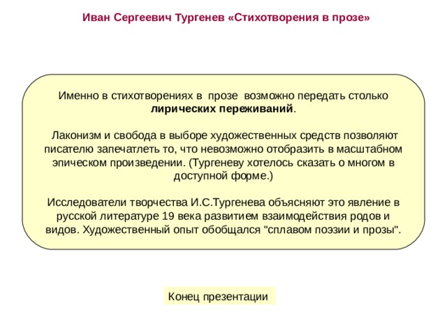 Иван Сергеевич Тургенев «Стихотворения в прозе» Именно в стихотворениях в  прозе  возможно передать столько лирических переживаний .  Лаконизм и свобода в выборе художественных средств позволяют писателю запечатлеть то, что невозможно отобразить в масштабном эпическом произведении. (Тургеневу хотелось сказать о многом в доступной форме.) Исследователи творчества И.С.Тургенева объясняют это явление в русской литературе 19 века развитием взаимодействия родов и видов. Художественный опыт обобщался 