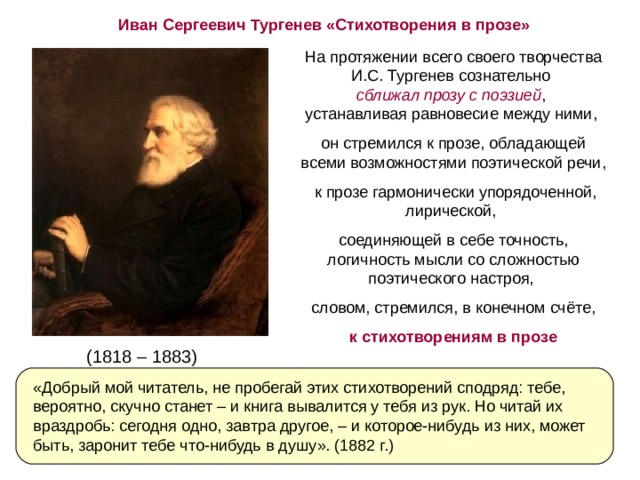 Иван Сергеевич Тургенев «Стихотворения в прозе» На протяжении всего своего творчества И.С. Тургенев сознательно  сближал прозу с поэзией ,  устанавливая равновесие между ними, он стремился к прозе, обладающей всеми возможностями поэтической речи,  к прозе гармонически упорядоченной, лирической, соединяющей в себе точность, логичность мысли со сложностью поэтического настроя, словом, стремился, в конечном счёте, к стихотворениям в прозе (1818 – 1883) «Добрый мой читатель, не пробегай этих стихотворений сподряд: тебе, вероятно, скучно станет – и книга вывалится у тебя из рук. Но читай их враздробь: сегодня одно, завтра другое, – и которое-нибудь из них, может быть, заронит тебе что-нибудь в душу». (1882 г.) 