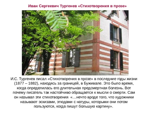 Иван Сергеевич Тургенев «Стихотворения в прозе» Буживаль. Дача И.С.Тургенева И.С. Тургенев писал «Стихотворения в прозе» в последние годы жизни (1877 – 1882), находясь за границей, в Буживале. Это было время, когда определилась его длительная предсмертная болезнь. Вот почему писатель так настойчиво обращается к мысли о смерти. Сам он называл эти стихотворения «…нечто вроде того, что художники называют эскизами, этюдами с натуры, которыми они потом пользуются, когда пишут большую картину». 