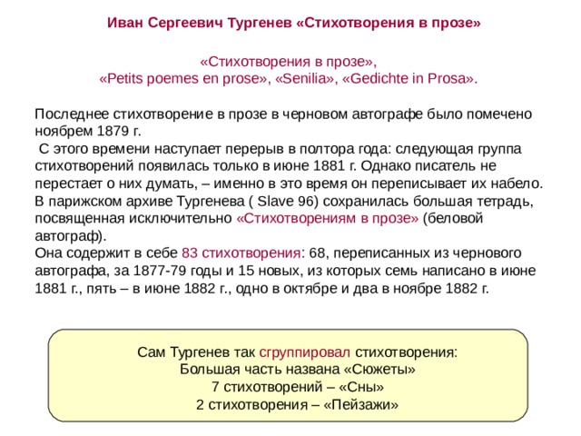 Иван Сергеевич Тургенев «Стихотворения в прозе» «Стихотворения в прозе»,  «Реtits poemes en prose», «Senilia», «Gedichte in Prosa». Последнее стихотворение в прозе в черновом автографе было помечено ноябрем 1879 г.  С этого времени наступает перерыв в полтора года: следующая группа стихотворений появилась только в июне 1881 г. Однако писатель не перестает о них думать, – именно в это время он переписывает их набело. В парижском архиве Тургенева ( Slave 96) сохранилась большая тетрадь, посвященная исключительно «Стихотворениям в прозе» (беловой автограф).  Она содержит в себе 83 стихотворения : 68, переписанных из чернового автографа, за 1877-79 годы и 15 новых, из которых семь написано в июне 1881 г., пять – в июне 1882 г., одно в октябре и два в ноябре 1882 г. Сам Тургенев так сгруппировал стихотворения: Большая часть названа «Сюжеты» 7 стихотворений – «Сны» 2 стихотворения – «Пейзажи» 