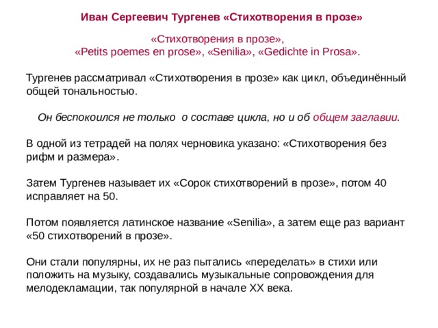 Иван Сергеевич Тургенев «Стихотворения в прозе» «Стихотворения в прозе»,  «Реtits poemes en prose», «Senilia», «Gedichte in Prosa». Тургенев рассматривал «Стихотворения в прозе» как цикл, объединённый общей тональностью. Он беспокоился не только о составе цикла, но и об общем заглавии . В одной из тетрадей на полях черновика указано: «Стихотворения без рифм и размера». Затем Тургенев называет их «Сорок стихотворений в прозе», потом 40 исправляет на 50.   Потом появляется латинское название «Senilia», а затем еще раз вариант «50 стихотворений в прозе». Они стали популярны, их не раз пытались «переделать» в стихи или положить на музыку, создавались музыкальные сопровождения для мелодекламации, так популярной в начале ХХ века. 