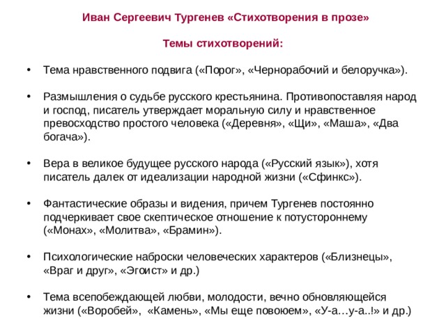 Иван Сергеевич Тургенев «Стихотворения в прозе» Темы стихотворений:  Тема нравственного подвига («Порог», «Чернорабочий и белоручка»).   Размышления о судьбе русского крестьянина. Противопоставляя народ и господ, писатель утверждает моральную силу и нравственное превосходство простого человека («Деревня», «Щи», «Маша», «Два богача»).   Вера в великое будущее русского народа («Русский язык»), хотя писатель далек от идеализации народной жизни («Сфинкс»).  Фантастические образы и видения, причем Тургенев постоянно подчеркивает свое скептическое отношение к потустороннему («Монах», «Молитва», «Брамин»).  Психологические наброски человеческих характеров («Близнецы», «Враг и друг», «Эгоист» и др.)  Тема всепобеждающей любви, молодости, вечно обновляющейся жизни («Воробей», «Камень», «Мы еще повоюем», «У-а…у-а..!» и др.) 