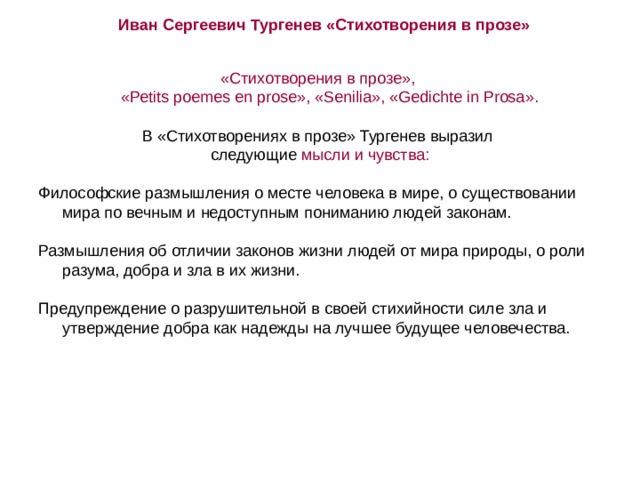 Иван Сергеевич Тургенев «Стихотворения в прозе» «Стихотворения в прозе»,  «Реtits poemes en prose», «Senilia», «Gedichte in Prosa». В «Стихотворениях в прозе» Тургенев выразил следующие мысли и чувства: Философские размышления о месте человека в мире, о существовании мира по вечным и недоступным пониманию людей законам. Размышления об отличии законов жизни людей от мира природы, о роли разума, добра и зла в их жизни. Предупреждение о разрушительной в своей стихийности силе зла и утверждение добра как надежды на лучшее будущее человечества. 