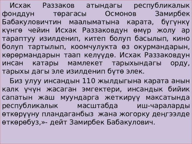  Исхак Раззаков атындагы республикалык фонддун төрагасы Осмонов Замирбек Бабакуловичтин маалыматына карата, бүгүнкү күнгө чейин Исхак Раззаковдун өмүр жолу ар тараптуу изилденип, китеп болуп басылып, кино болуп тартылып, коомчулукта өз окурмандарын, көрөрмандарын таап келүүдө. Исхак Раззаковдун инсан катары мамлекет тарыхындагы орду, тарыхы дагы эле изилденип бүтө элек.  Биз улуу инсандын 110 жылдыгына карата анын калк үчүн жасаган эмгектери, инсандык бийик сапатын жаш муундарга жеткирүү максатында республикалык масштабда иш-чараларды өткөрүүну пландаганбыз жана жогорку деңгээлде өткөрөбуз,»- дейт Замирбек Бабакулович.  