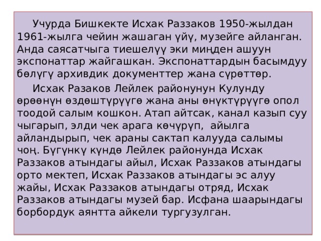  Учурда Бишкекте Исхак Раззаков 1950-жылдан 1961-жылга чейин жашаган үйү, музейге айланган. Анда саясатчыга тиешелүү эки миңден ашуун экспонаттар жайгашкан. Экспонаттардын басымдуу бөлүгү архивдик документтер жана сүрөттөр.  Исхак Разаков Лейлек районунун Кулунду өрөөнүн өздөштүрүүгө жана аны өнүктүрүүгө опол тоодой салым кошкон. Атап айтсак, канал казып суу чыгарып, элди чек арага көчүрүп, айылга айландырып, чек араны сактап калууда салымы чоң. Бүгүнкү күндө Лейлек районунда Исхак Раззаков атындагы айыл, Исхак Раззаков атындагы орто мектеп, Исхак Раззаков атындагы эс алуу жайы, Исхак Раззаков атындагы отряд, Исхак Раззаков атындагы музей бар. Исфана шаарындагы борбордук аянтта айкели тургузулган.   