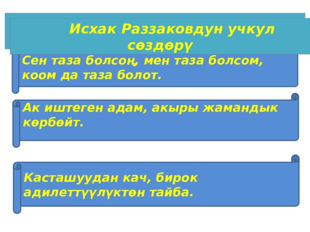 Исхак Раззаковдун учкул сөздөрү  Исхак Раззаковдун учкул сөздөрү Сен таза болсоң, мен таза болсом, коом да таза болот. Ак иштеген адам, акыры жамандык көрбөйт.  Касташуудан кач, бирок адилеттүүлүктөн тайба. 