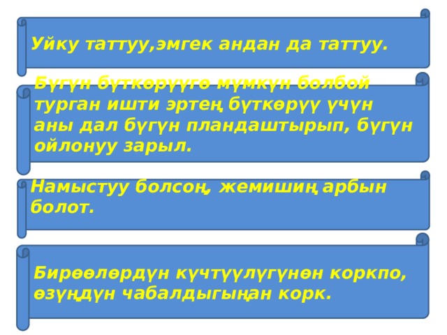 Уйку таттуу,эмгек андан да таттуу. Бүгүн бүткөрүүгө мүмкүн болбой турган ишти эртең бүткөрүү үчүн аны дал бүгүн пландаштырып, бүгүн ойлонуу зарыл.  Намыстуу болсоң, жемишиң арбын болот.  Бирөөлөрдүн күчтүүлүгүнөн коркпо, өзүңдүн чабалдыгыңан корк. 