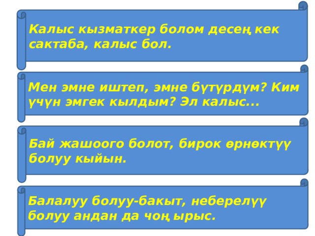 Калыс кызматкер болом десең кек сактаба, калыс бол. Мен эмне иштеп, эмне бүтүрдүм? Ким үчүн эмгек кылдым? Эл калыс... Бай жашоого болот, бирок өрнөктүү болуу кыйын. Балалуу болуу-бакыт, неберелүү болуу андан да чоң ырыс. 