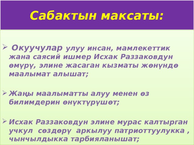 Сабактын максаты:   Окуучулар улуу инсан, мамлекеттик жана саясий ишмер Исхак Раззаковдун өмүрү, элине жасаган кызматы жөнүндө маалымат алышат;  Жаңы маалыматты алуу менен өз билимдерин өнүктүрүшөт;  Исхак Раззаковдун элине мурас калтырган учкул сөздөрү аркылуу патриоттуулукка , чынчылдыкка тарбияланышат;  