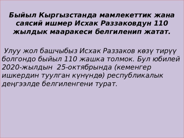  Быйыл Кыргызстанда мамлекеттик жана саясий ишмер Исхак Раззаковдун 110 жылдык мааракеси белгиленип жатат.    Улуу жол башчыбыз Исхак Раззаков көзү тирүү болгондо быйыл 110 жашка толмок. Бул юбилей 2020-жылдын 25-октябрында (кеменгер ишкердин туулган күнүндө) республикалык деңгээлде белгиленгени турат.   
