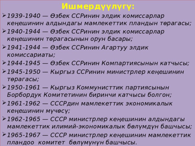   Ишмердүүлүгү: 1939-1940 — Өзбек ССРинин элдик комиссарлар кеңешинин алдындагы мамлекеттик пландын төрагасы; 1940-1944 — Өзбек ССРинин элдик комиссарлар кеңешинин төрагасынын орун басары; 1941-1944 — Өзбек ССРинин Агартуу элдик комиссариаты; 1944-1945 — Өзбек ССРинин Компартиясынын катчысы; 1945-1950 — Кыргыз ССРинин министрлер кеңешинин төрагасы; 1950-1961 — Кыргыз Коммунисттик партиясынын Борбордук Комитетинин биринчи катчысы болгон; 1961-1962 — СССРдин мамлекеттик экономикалык кеңешинин мүчөсү; 1962-1965 — СССР министрлер кеңешинин алдындагы мамлекеттик илимий-экономикалык бөлүмдүн башчысы; 1965-1967 — СССР министрлер кеңешинин мамлекеттик пландоо комитет бөлүмүнүн башчысы.  