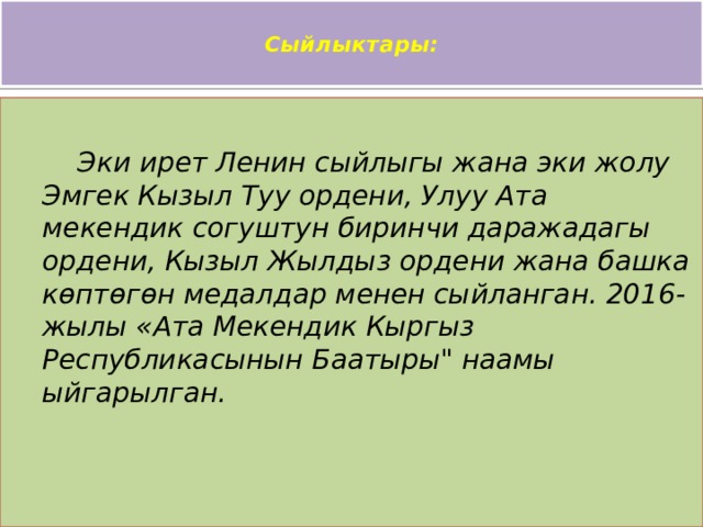  Сыйлыктары:    Эки ирет Ленин сыйлыгы жана эки жолу Эмгек Кызыл Туу ордени, Улуу Ата мекендик согуштун биринчи даражадагы ордени, Кызыл Жылдыз ордени жана башка көптөгөн медалдар менен сыйланган. 2016-жылы «Ата Мекендик Кыргыз Республикасынын Баатыры