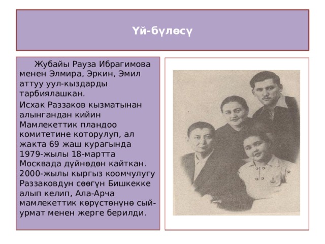  Үй-бүлөсү    Жубайы Рауза Ибрагимова менен Элмира, Эркин, Эмил аттуу уул-кыздарды тарбиялашкан. Исхак Раззаков кызматынан алынгандан кийин Мамлекеттик пландоо комитетине которулуп, ал жакта 69 жаш курагында 1979-жылы 18-мартта Москвада дүйнөдөн кайткан. 2000-жылы кыргыз коомчулугу Раззаковдун сөөгүн Бишкекке алып келип, Ала-Арча мамлекеттик көрүстөнүнө сый-урмат менен жерге берилди.  