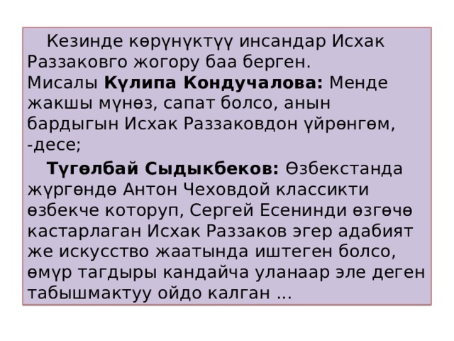  Кезинде көрүнүктүү инсандар Исхак Раззаковго жогору баа берген. Мисалы  Күлипа Кондучалова:  Менде жакшы мүнөз, сапат болсо, анын бардыгын Исхак Раззаковдон үйрөнгөм, -десе;  Түгөлбай Сыдыкбеков:  Өзбекстанда жүргөндө Антон Чеховдой классикти өзбекче которуп, Сергей Есенинди өзгөчө кастарлаган Исхак Раззаков эгер адабият же искусство жаатында иштеген болсо, өмүр тагдыры кандайча уланаар эле деген табышмактуу ойдо калган ... 