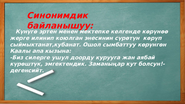 Синонимдик байланышуу:  Күнүгө эртен менен мектепке келгенде көрүнөө жерге илинип коюлган энесинин сүрөтүн көрүп сыймыктанат,кубанат. Ошол сымбаттуу көрүнгөн Каалы апа кызына: -Биз силерге ушул доорду курууга жан аябай күрөштүк, эмгектендик. Заманыңар кут болсун!-дегенсийт. 