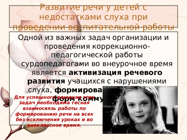 Развитие речи у детей с недостатками слуха при проведении воспитательной работы Одной из важных задач организации и проведения коррекционно-педагогической работы сурдопедагогами во внеурочное время является активизация речевого развития учащихся с нарушениями слуха, формирование различных форм коммуникации . Для успешного решения этих задач необходима тесная взаимосвязь работы по формированию речи на всех без исключения уроках и во внеклассное время. 