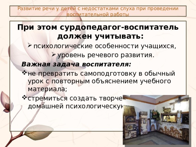 Развитие речи у детей с недостатками слуха при проведении воспитательной работы При этом сурдопедагог-воспитатель должен учитывать: психологические особенности учащихся, уровень речевого развития. психологические особенности учащихся, уровень речевого развития. Важная задача воспитателя: не превратить самоподготовку в обычный урок с повторным объяснением учебного материала; стремиться создать творческую, близкую к домашней психологическую обстановку. не превратить самоподготовку в обычный урок с повторным объяснением учебного материала; стремиться создать творческую, близкую к домашней психологическую обстановку. 