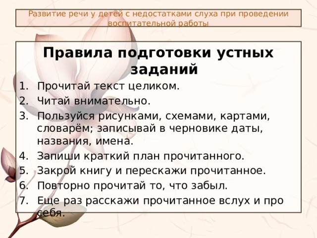 Развитие речи у детей с недостатками слуха при проведении воспитательной работы Правила подготовки устных заданий Прочитай текст целиком. Читай внимательно. Пользуйся рисунками, схемами, картами, словарём; записывай в черновике даты, названия, имена. Запиши краткий план прочитанного. Закрой книгу и перескажи прочитанное. Повторно прочитай то, что забыл. Еще раз расскажи прочитанное вслух и про себя. 