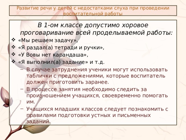 Развитие речи у детей с недостатками слуха при проведении воспитательной работы В 1-ом классе допустимо хоровое проговаривание всей проделываемой работы: «Мы решаем задачу», «Я раздал(а) тетради и ручки», «У Вовы нет карандаша», «Я выполнил(а) задание» и т.д. В случае затруднения ученики могут использовать таблички с предложениями, которые воспитатель должен приготовить заранее. В процессе занятия необходимо следить за произношением учащихся, своевременно помогать им. Учащихся младших классов следует познакомить с правилами подготовки устных и письменных заданий. В случае затруднения ученики могут использовать таблички с предложениями, которые воспитатель должен приготовить заранее. В процессе занятия необходимо следить за произношением учащихся, своевременно помогать им. Учащихся младших классов следует познакомить с правилами подготовки устных и письменных заданий. 