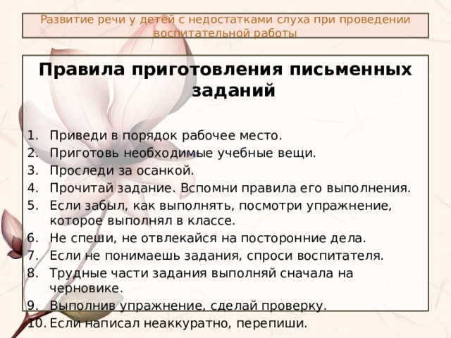 Развитие речи у детей с недостатками слуха при проведении воспитательной работы Правила приготовления письменных заданий  Приведи в порядок рабочее место. Приготовь необходимые учебные вещи. Проследи за осанкой. Прочитай задание. Вспомни правила его выполнения. Если забыл, как выполнять, посмотри упражнение, которое выполнял в классе. Не спеши, не отвлекайся на посторонние дела. Если не понимаешь задания, спроси воспитателя. Трудные части задания выполняй сначала на черновике. Выполнив упражнение, сделай проверку. Если написал неаккуратно, перепиши.  