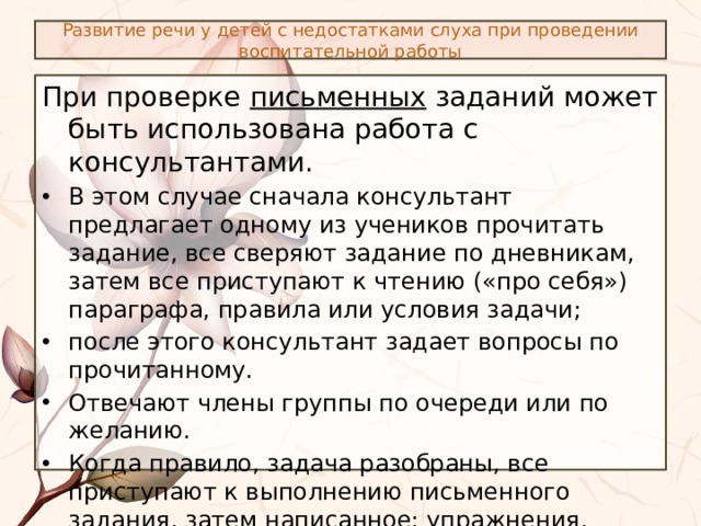 Развитие речи у детей с недостатками слуха при проведении воспитательной работы При проверке письменных заданий может быть использована работа с консультантами. В этом случае сначала консультант предлагает одному из учеников прочитать задание, все сверяют задание по дневникам, затем все приступают к чтению («про себя») параграфа, правила или условия задачи; после этого консультант задает вопросы по прочитанному. Отвечают члены группы по очереди или по желанию. Когда правило, задача разобраны, все приступают к выполнению письменного задания, затем написанное: упражнения, примеры, задачи – проверяют с учетом требований учителя. 