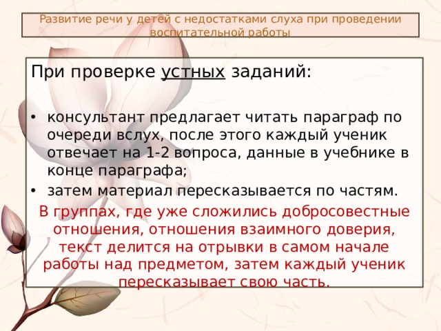 Развитие речи у детей с недостатками слуха при проведении воспитательной работы При проверке устных заданий: консультант предлагает читать параграф по очереди вслух, после этого каждый ученик отвечает на 1-2 вопроса, данные в учебнике в конце параграфа; затем материал пересказывается по частям. В группах, где уже сложились добросовестные отношения, отношения взаимного доверия, текст делится на отрывки в самом начале работы над предметом, затем каждый ученик пересказывает свою часть. 
