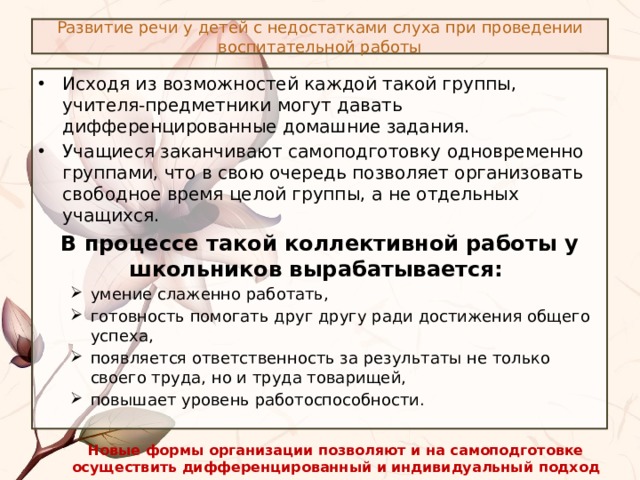 Развитие речи у детей с недостатками слуха при проведении воспитательной работы Исходя из возможностей каждой такой группы, учителя-предметники могут давать дифференцированные домашние задания. Учащиеся заканчивают самоподготовку одновременно группами, что в свою очередь позволяет организовать свободное время целой группы, а не отдельных учащихся. В процессе такой коллективной работы у школьников вырабатывается: умение слаженно работать, готовность помогать друг другу ради достижения общего успеха, появляется ответственность за результаты не только своего труда, но и труда товарищей, повышает уровень работоспособности. умение слаженно работать, готовность помогать друг другу ради достижения общего успеха, появляется ответственность за результаты не только своего труда, но и труда товарищей, повышает уровень работоспособности. Новые формы организации позволяют и на самоподготовке осуществить дифференцированный и индивидуальный подход к учащимся. 