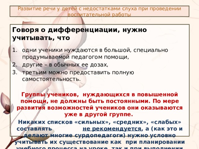 Развитие речи у детей с недостатками слуха при проведении воспитательной работы Говоря о дифференциации, нужно учитывать, что  одни ученики нуждаются в большой, специально продумываемой педагогом помощи, другие – в обычных ее дозах, третьим можно предоставить полную самостоятельность. Группы учеников, нуждающихся в повышенной помощи, не должны быть постоянными. По мере развития возможностей учеников они оказываются уже в другой группе. Никаких списков «сильных», «средних», «слабых» составлять не рекомендуется , а (как это и делают многие сурдопедагоги) нужно условно учитывать их существование как при планировании учебного процесса на уроке, так и при выполнении домашнего задания. 
