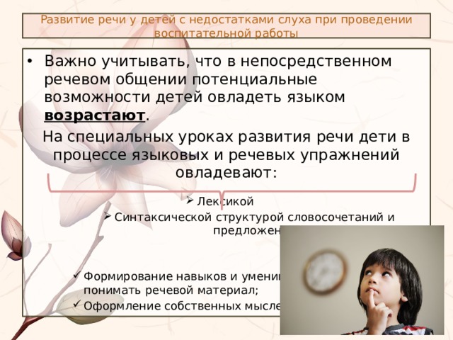 Развитие речи у детей с недостатками слуха при проведении воспитательной работы Важно учитывать, что в непосредственном речевом общении потенциальные возможности детей овладеть языком возрастают . На специальных уроках развития речи дети в процессе языковых и речевых упражнений овладевают: Лексикой Лексикой Лексикой Лексикой Лексикой Лексикой Лексикой Лексикой Синтаксической структурой словосочетаний и предложений Синтаксической структурой словосочетаний и предложений Синтаксической структурой словосочетаний и предложений Формирование навыков и умений распознавать и понимать речевой материал; Оформление собственных мыслей Формирование навыков и умений распознавать и понимать речевой материал; Оформление собственных мыслей Формирование навыков и умений распознавать и понимать речевой материал; Оформление собственных мыслей 