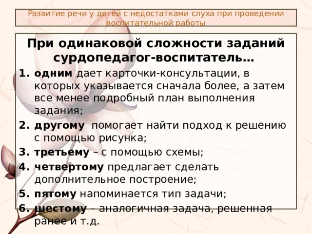 Развитие речи у детей с недостатками слуха при проведении воспитательной работы При одинаковой сложности заданий сурдопедагог-воспитатель…  одним дает карточки-консультации, в которых указывается сначала более, а затем все менее подробный план выполнения задания; другому помогает найти подход к решению с помощью рисунка; третьему – с помощью схемы; четвертому предлагает сделать дополнительное построение; пятому напоминается тип задачи; шестому – аналогичная задача, решенная ранее и т.д. 