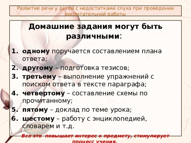 Развитие речи у детей с недостатками слуха при проведении воспитательной работы Домашние задания могут быть различными : одному поручается составлением плана ответа; другому – подготовка тезисов; третьему – выполнение упражнений с поиском ответа в тексте параграфа; четвертому – составление схемы по прочитанному; пятому – доклад по теме урока; шестому – работу с энциклопедией, словарем и т.д. Все это повышает интерес к предмету, стимулирует процесс учения. Сурдопедагог может указать среднее время, за которое должно быть выполнено задание, с целью ускорения темпа работы учащихся на самоподготовке и с целью в определенной мере координации объема заданий между учителями-предметниками. 
