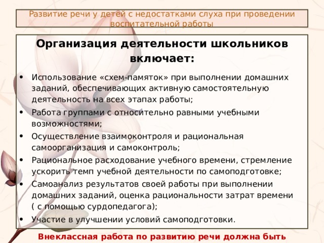 Развитие речи у детей с недостатками слуха при проведении воспитательной работы Организация деятельности школьников включает: Использование «схем-памяток» при выполнении домашних заданий, обеспечивающих активную самостоятельную деятельность на всех этапах работы; Работа группами с относительно равными учебными возможностями; Осуществление взаимоконтроля и рациональная самоорганизация и самоконтроль; Рациональное расходование учебного времени, стремление ускорить темп учебной деятельности по самоподготовке; Самоанализ результатов своей работы при выполнении домашних заданий, оценка рациональности затрат времени ( с помощью сурдопедагога); Участие в улучшении условий самоподготовки. Внеклассная работа по развитию речи должна быть разнообразной по содержанию, форме, организации и проведению. 