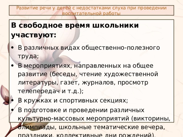 Развитие речи у детей с недостатками слуха при проведении воспитательной работы В свободное время школьники участвуют: В различных видах общественно-полезного труда; В мероприятиях, направленных на общее развитие (беседы, чтение художественной литературы, газет, журналов, просмотр телепередач и т.д.); В кружках и спортивных секциях; В подготовке и проведении различных культурно-массовых мероприятий (викторины, олимпиады, школьные тематические вечера, праздники, коллективные дни рождений). 
