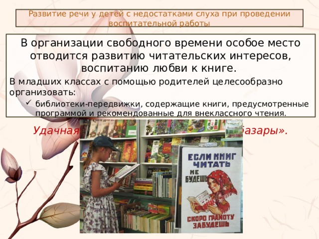 Развитие речи у детей с недостатками слуха при проведении воспитательной работы В организации свободного времени особое место отводится развитию читательских интересов, воспитанию любви к книге. В младших классах с помощью родителей целесообразно организовать: библиотеки-передвижки, содержащие книги, предусмотренные программой и рекомендованные для внеклассного чтения. библиотеки-передвижки, содержащие книги, предусмотренные программой и рекомендованные для внеклассного чтения. Удачная форма работы – «книжные базары». 