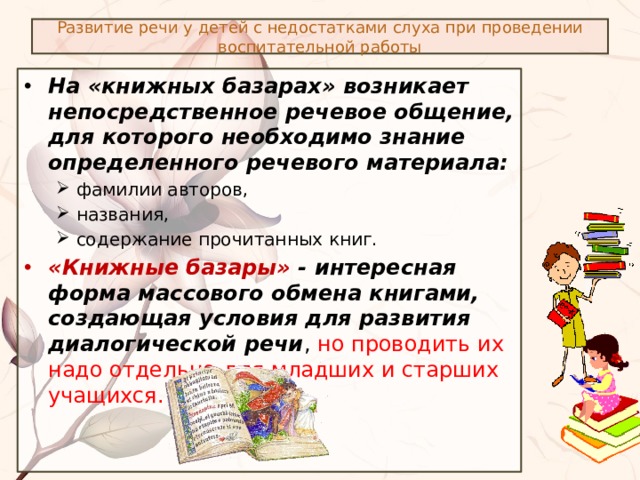 Развитие речи у детей с недостатками слуха при проведении воспитательной работы На «книжных базарах» возникает непосредственное речевое общение, для которого необходимо знание определенного речевого материала: фамилии авторов, названия, содержание прочитанных книг. фамилии авторов, названия, содержание прочитанных книг. «Книжные базары» - интересная форма массового обмена книгами, создающая условия для развития диалогической речи , но проводить их надо отдельно для младших и старших учащихся. 