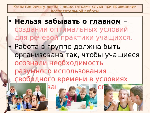 Развитие речи у детей с недостатками слуха при проведении воспитательной работы Нельзя забывать о главном  – создании оптимальных условий для речевой практики учащихся. Работа в группе должна быть организована так, чтобы учащиеся осознали необходимость разумного использования свободного времени в условиях организованного речевого общения . 