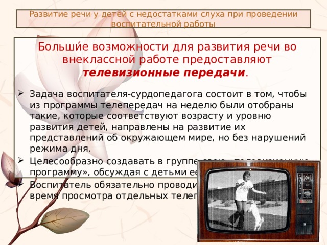 Развитие речи у детей с недостатками слуха при проведении воспитательной работы Больши́е возможности для развития речи во внеклассной работе предоставляют телевизионные передачи . Задача воспитателя-сурдопедагога состоит в том, чтобы из программы телепередач на неделю были отобраны такие, которые соответствуют возрасту и уровню развития детей, направлены на развитие их представлений об окружающем мире, но без нарушений режима дня. Целесообразно создавать в группе свою «телевизионную программу», обсуждая с детьми ее содержание. Воспитатель обязательно проводит речевую работу во время просмотра отдельных телепередач. 