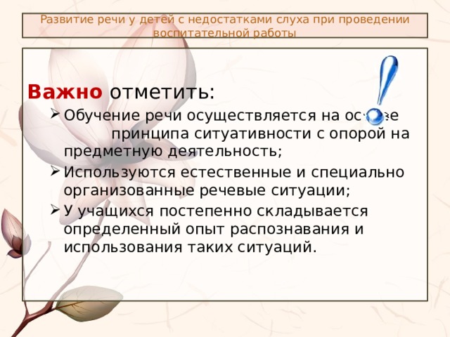 Развитие речи у детей с недостатками слуха при проведении воспитательной работы  Важно отметить: Обучение речи осуществляется на основе принципа ситуативности с опорой на предметную деятельность; Используются естественные и специально организованные речевые ситуации; У учащихся постепенно складывается определенный опыт распознавания и использования таких ситуаций. Обучение речи осуществляется на основе принципа ситуативности с опорой на предметную деятельность; Используются естественные и специально организованные речевые ситуации; У учащихся постепенно складывается определенный опыт распознавания и использования таких ситуаций. 