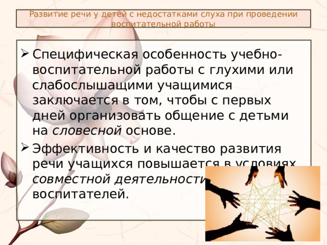 Развитие речи у детей с недостатками слуха при проведении воспитательной работы Специфическая особенность учебно-воспитательной работы с глухими или слабослышащими учащимися заключается в том, чтобы с первых дней организовать общение с детьми на словесной основе. Эффективность и качество развития речи учащихся повышается в условиях совместной деятельности учителей и воспитателей. 