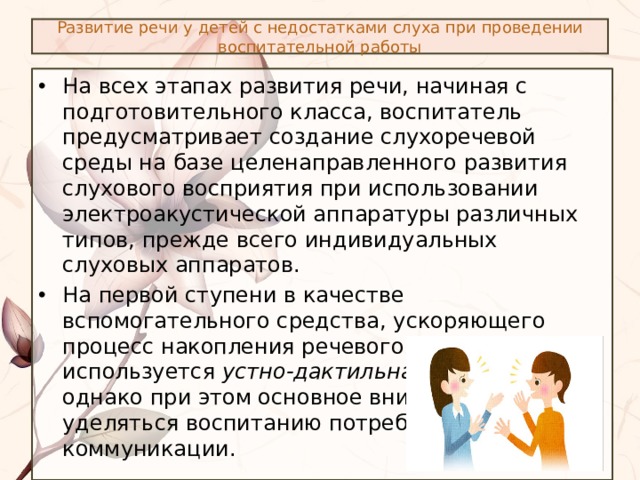 Развитие речи у детей с недостатками слуха при проведении воспитательной работы На всех этапах развития речи, начиная с подготовительного класса, воспитатель предусматривает создание слухоречевой среды на базе целенаправленного развития слухового восприятия при использовании электроакустической аппаратуры различных типов, прежде всего индивидуальных слуховых аппаратов. На первой ступени в качестве вспомогательного средства, ускоряющего процесс накопления речевого материала используется устно-дактильная форма речи, однако при этом основное внимание должно уделяться воспитанию потребности в устной коммуникации. 