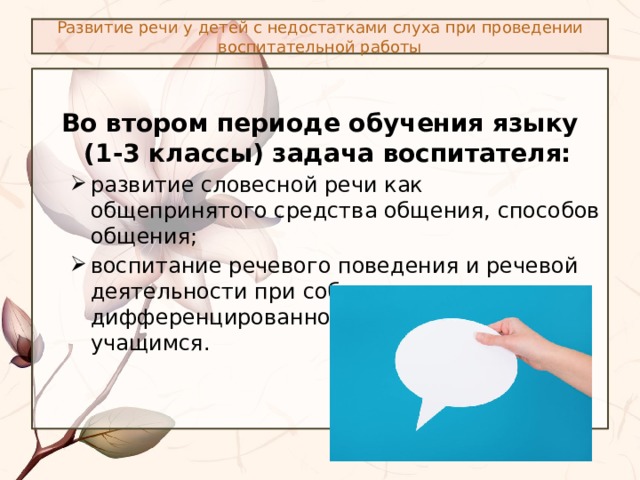 Развитие речи у детей с недостатками слуха при проведении воспитательной работы Во втором периоде обучения языку (1-3 классы) задача воспитателя: развитие словесной речи как общепринятого средства общения, способов общения; воспитание речевого поведения и речевой деятельности при соблюдении дифференцированного подхода к учащимся. развитие словесной речи как общепринятого средства общения, способов общения; воспитание речевого поведения и речевой деятельности при соблюдении дифференцированного подхода к учащимся. 