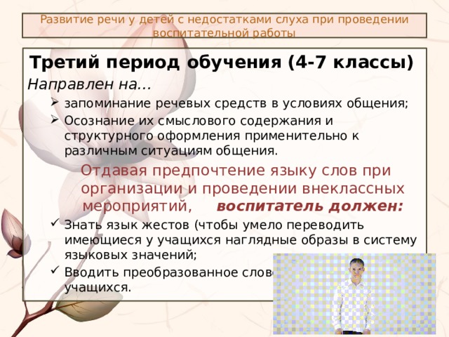 Развитие речи у детей с недостатками слуха при проведении воспитательной работы Третий период обучения (4-7 классы) Направлен на… запоминание речевых средств в условиях общения; Осознание их смыслового содержания и структурного оформления применительно к различным ситуациям общения. запоминание речевых средств в условиях общения; Осознание их смыслового содержания и структурного оформления применительно к различным ситуациям общения. Отдавая предпочтение языку слов при организации и проведении внеклассных мероприятий, воспитатель должен: Знать язык жестов (чтобы умело переводить имеющиеся у учащихся наглядные образы в систему языковых значений; Вводить преобразованное слово в активную речь учащихся. Знать язык жестов (чтобы умело переводить имеющиеся у учащихся наглядные образы в систему языковых значений; Вводить преобразованное слово в активную речь учащихся. 