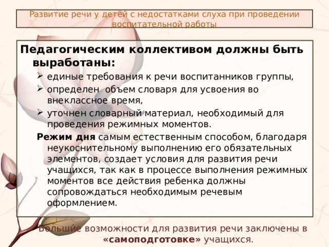 Развитие речи у детей с недостатками слуха при проведении воспитательной работы Педагогическим коллективом должны быть выработаны:  единые требования к речи воспитанников группы, определен объем словаря для усвоения во внеклассное время, уточнен словарный материал, необходимый для проведения режимных моментов. единые требования к речи воспитанников группы, определен объем словаря для усвоения во внеклассное время, уточнен словарный материал, необходимый для проведения режимных моментов. Режим дня самым естественным способом, благодаря неукоснительному выполнению его обязательных элементов, создает условия для развития речи учащихся, так как в процессе выполнения режимных моментов все действия ребенка должны сопровождаться необходимым речевым оформлением. Больши́е возможности для развития речи заключены в «самоподготовке» учащихся. 