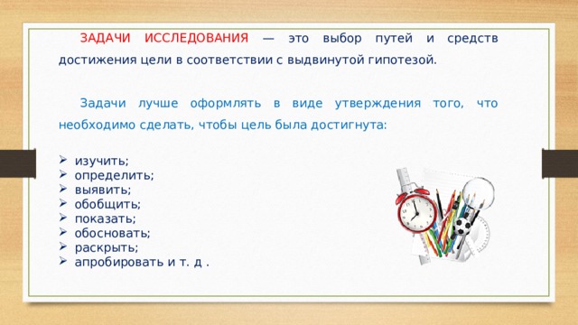  ЗАДАЧИ ИССЛЕДОВАНИЯ — это выбор путей и средств достижения цели в соответствии с выдвинутой гипотезой.  Задачи лучше оформлять в виде утверждения того, что необходимо сделать, чтобы цель была достигнута: изучить; определить; выявить; обобщить; показать; обосновать; раскрыть; апробировать и т. д . 
