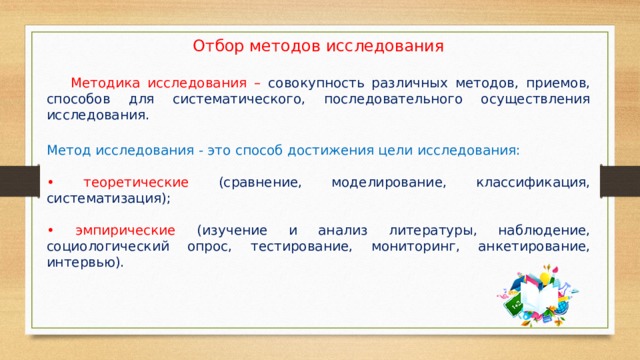 Отбор методов исследования  Методика исследования – совокупность различных методов, приемов, способов для систематического, последовательного осуществления исследования. Метод исследования - это способ достижения цели исследования: • теоретические (сравнение, моделирование, классификация, систематизация); • эмпирические (изучение и анализ литературы, наблюдение, социологический опрос, тестирование, мониторинг, анкетирование, интервью). 